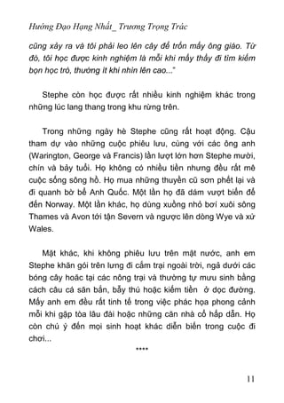 Hướng Đạo Hạng Nhất_ Trương Trọng Trác
cũng xảy ra và tôi phải leo lên cây để trốn mấy ông giáo. Từ
đó, tôi học được kinh nghiệm là mỗi khi mấy thầy đi tìm kiếm
bọn học trò, thường ít khi nhìn lên cao...”
Stephe còn học được rất nhiều kinh nghiệm khác trong
những lúc lang thang trong khu rừng trên.
Trong những ngày hè Stephe cũng rất hoạt động. Cậu
tham dự vào những cuộc phiêu lưu, cùng với các ông anh
(Warington, George và Francis) lần lượt lớn hơn Stephe mười,
chín và bảy tuổi. Họ không có nhiều tiền nhưng đều rất mê
cuộc sống sông hồ. Họ mua những thuyền cũ sơn phết lại và
đi quanh bờ bể Anh Quốc. Một lần họ đã dám vượt biển để
đến Norway. Một lần khác, họ dùng xuồng nhỏ bơí xuôi sông
Thames và Avon tới tận Severn và ngược lên dòng Wye và xứ
Wales.
Mặt khác, khi không phiêu lưu trên mặt nước, anh em
Stephe khăn gói trên lưng đi cắm trại ngoài trời, ngả dưới các
bóng cây hoăc tại các nông trại và thường tự mưu sinh bằng
cách câu cá săn bắn, bẫy thú hoặc kiếm tiền ở dọc đường.
Mấy anh em đều rất tinh tế trong việc phác họa phong cảnh
mỗi khi gặp tòa lâu đài hoặc những căn nhà cổ hấp dẫn. Họ
còn chú ý đến mọi sinh hoạt khác diễn biến trong cuộc đi
chơi...
****
11
 