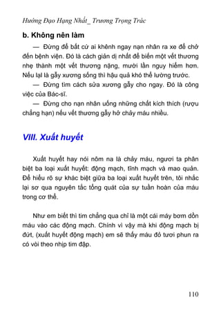 Hướng Đạo Hạng Nhất_ Trương Trọng Trác
b. Không nên làm
— Đừng để bất cứ ai khênh ngay nạn nhân ra xe để chở
đến bệnh viện. Đó là cách giản dị nhất để biến một vết thương
nhẹ thành một vết thương nặng, mười lần nguy hiểm hơn.
Nếu lạl là gẫy xương sống thì hậu quả khó thể lường trước.
— Đừng tìm cách sửa xương gẫy cho ngay. Đó là công
việc của Bác-sĩ.
— Đừng cho nạn nhân uống những chất kích thích (rượu
chẳng hạn) nếu vết thương gẫy hở chảy máu nhiều.
VIII. Xuất huyết
Xuất huyết hay nói nôm na là chảy máu, ngươi ta phân
biệt ba loại xuất huyết: động mạch, tĩnh mạch và mao quản.
Để hiểu rõ sự khác biệt giữa ba loại xuất huyết trên, tôi nhắc
lại sơ qua nguyên tắc tổng quát của sự tuần hoàn của máu
trong cơ thể.
Như em biết thì tim chẳng qua chỉ là một cái máy bơm dồn
máu vào các động mạch. Chính vì vậy mà khi động mạch bị
đứt, (xuất huyết động mạch) em sẽ thấy máu đỏ tươi phun ra
có vòi theo nhịp tim đập.
110
 