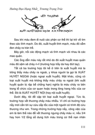 Hướng Đạo Hạng Nhất_ Trương Trọng Trác
Sau khi máu đem đi nuôi các phận cơ thể thì lại trở về tim
theo các tĩnh mạch. Do đó, xuất huyết tĩnh mạch, máu đỏ xẫm
đen chảy ra tràn trề.
Bây giờ, nối các động mạch và tĩnh mạch vói nhau là các
mao quản.
Các ống dẫn máu này rất nhỏ do đó xuất huyết mao quản
máu đỏ sậm sẽ chày ri-rỉ (trường hợp trầy da hay đứt tay).
Tất cả ba trường hợp tôi kể ở trên là xuất huyết mà ta
trông thấy máu chảy ra ngoài, y khoa người ta gọi là XUẮT
HUYẾT NGOẠI (hoặc ngoại xuất huyết). Mặt khác, cũng có
loại xuất huyết mà không thấy máu chảy ra ngoài (khi xuất
huyết quản bị rập bể chẳng hạn) nghĩa là máu chảy ra bên
trong tổ chức của cơ quan hoặc trong lòng hang hốc của cơ
thể. Đó là XUẤT HUỴẾT NỘI (hay nội xuất huyết).
Dưới đây, tôi đề cập tới loại xuất huyết ngoại. Tức là,
trường hợp vết thương chảy máu nhiều. Vì chỉ có trường hợp
nầy mới cần tới sự cứu cấp tốc của một người có trình độ cứu
thương như em. Trong những trường hợp nầy, công việc của
em là làm thế nào để vết thương ngưng chảy máu vì, nếu 3/4
hay hơn 1/2 tổng số dung tích máu trong cơ thể nạn nhân
111
 