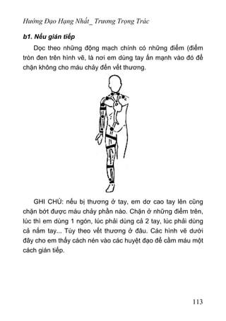 Hướng Đạo Hạng Nhất_ Trương Trọng Trác
b1. Nếu gián tiếp
Dọc theo những động mạch chính có những điểm (điểm
tròn đen trên hình vẽ, là nơi em dùng tay ấn mạnh vào đó để
chặn không cho máu chảy đến vết thương.
GHI CHÚ: nếu bị thương ở tay, em dơ cao tay lên cũng
chặn bớt được máu chảy phần nào. Chặn ở những điểm trên,
lúc thì em dùng 1 ngón, lúc phải dùng cả 2 tay, lúc phải dùng
cả nắm tay... Tùy theo vết thương ở đâu. Các hình vẽ dưới
đây cho em thấy cách nén vào các huyệt đạo để cầm máu một
cách gián tiếp.
113
 