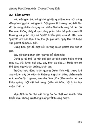 Hướng Đạo Hạng Nhất_ Trương Trọng Trác
b2. Làm garrot
Nếu nén gián tiếp cũng không hiệu quả lắm, em mới dùng
đến phương pháp cột garrot. Cột garrot là trường hợp bất đắc
dĩ, cột xong phải chở ngay nạn nhân đi nhà thương. Vì nếu để
lâu, máu không chảy được xuống phần thân thể phía dưới vết
thương và phần này sẽ “chết” khiến phải cưa đi. Khi làm
“garrot”, em nên làm 1 cái thẻ ghi giờ làm, ngày làm và buộc
vào garrot để bác sĩ biết.
Đừng bao giờ để một vết thương buộc garrot lâu quá 2
giờ.
Bây giờ sang phần làm “garrot” để cầm máu.
Dụng cụ có thể là một sợi đây co dãn được hoặc không
(cao su, thắt lưng, sợi dây, dây thun xe đạp...). Hoặc em có
thể dùng ngay khăn quàng, khăn tay.
Trường hợp dùng khăn quàng (xem hình vẽ), trước khi
xoay đoạn cây để xiết chặt khăn quàng chận đứng phần mạch
máu muốn đặt 1 garrot, em nên đệm giữa điểm muốn nén và
khăn quàng một vật hơi cứng: (viên sỏi tròn, một khăn tay
cuộn chặt...)
Mục đích là để cho vật cứng đó đè chặt vào mạch máu
khiến máu không lưu thông xuống vết thương được.
115
 