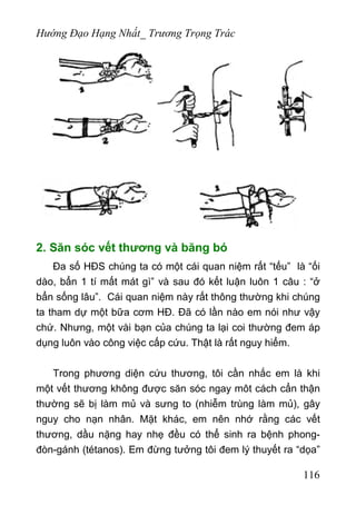 Hướng Đạo Hạng Nhất_ Trương Trọng Trác
2. Săn sóc vết thương và băng bó
Đa số HĐS chúng ta có một cái quan niệm rất “tếu” là “ối
dào, bẩn 1 tí mất mát gì” và sau đó kết luận luôn 1 câu : “ở
bẩn sống lâu”. Cái quan niệm này rất thông thường khi chúng
ta tham dự một bữa cơm HĐ. Đã có lần nào em nói như vậy
chứ. Nhưng, một vài bạn của chúng ta lại coi thường đem áp
dụng luôn vào công việc cấp cứu. Thật là rất nguy hiểm.
Trong phương diện cứu thương, tôi cần nhắc em là khi
một vết thương không được săn sóc ngay môt cách cẩn thận
thường sẽ bị làm mủ và sưng to (nhiễm trùng làm mủ), gây
nguy cho nạn nhân. Mặt khác, em nên nhớ rằng các vết
thương, dầu nặng hay nhẹ đều có thể sinh ra bệnh phong-
đòn-gánh (tétanos). Em đừng tưởng tôi đem lý thuyết ra “dọa”
116
 
