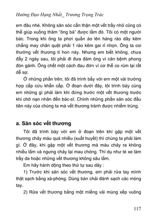 Hướng Đạo Hạng Nhất_ Trương Trọng Trác
em đâu nhé. Không săn sóc cẩn thận một vết trầy nhỏ cũng có
thể giúp xuống thăm “ông bà” được lắm đó. Tôi có một người
bác. Trong khi ông ta phơi quần áo lên hàng rào dây kẽm
chẳng may chân quệt phải 1 rào kẽm gai rỉ nhọn. Ông ta coi
thường vết thương tí hon này. Nhưng em biết không, chưa
đầy 2 ngày sau, tôi phải đi đưa đám ông vì căn bệnh phong
đòn gánh. Ông chết một cách đau đớn vì cơ thể co rúm lại rất
dễ sợ.
Ở những phần trên, tôi đã trình bầy với em một vài trường
hợp cấp cứu khẩn cấp. Ở đoạn dưới đây, tôi trình bày cùng
em những gì phải làm khi đứng trước một vết thương trước
khi chở nạn nhân đến bác-sĩ. Chính những phần săn sóc đầu
tiên này của chúng ta mà vết thương tránh được nhiểm trùng.
a. Săn sóc vết thương
Tôi đã trình bày với em ở đoạn trên khí gặp một vết
thương chảy máu quá nhiều (xuất huyết) thì chúng ta phải làm
gì. Ở đây, khi gặp một vết thương mà máu chảy ra không
nhiều lắm và ngưng chảy lại mau chóng. Thí dụ như té xe làm
trầy da hoặc những vết thương không sâu lắm.
Em hãy hành dộng theo thứ tự sau dây :
1) Trước khi săn sóc vết thương, em phải rửa tay mình
thật sạch bằng xà-phòng. Dùng bàn chải đánh sạch các móng
tay.
2) Rửa vết thương bằng một miếng vải mùng xếp vuông
117
 