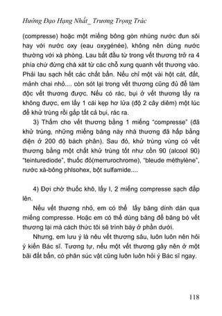 Hướng Đạo Hạng Nhất_ Trương Trọng Trác
(compresse) hoặc một miếng bông gòn nhúng nước đun sôi
hay với nước oxy (eau oxygénée), không nên dùng nước
thường với xà phòng. Lau bắt đầu từ trong vết thương trở ra 4
phía chứ đừng chà xát từ các chỗ xung quanh vết thương vào.
Phải lau sạch hết các chất bẩn. Nếu chỉ một vài hột cát, đất,
mảnh chai nhỏ.... còn sót lại trong vết thương cũng đủ để làm
độc vết thương được. Nếu có rác, bụi ở vết thương lấy ra
không được, em lấy 1 cái kẹp hơ lửa (độ 2 cây diêm) một lúc
để khử trùng rồi gắp tất cả bụi, rác ra.
3) Thấm cho vết thương bằng 1 miếng “compresse” (đã
khử trùng, những miếng băng này nhà thương đã hấp bằng
điện ở 200 độ bách phân). Sau đó, khử trùng vùng có vết
thương bằng một chất khử trùng tốt như cồn 90 (alcool 90)
“teinturediode”, thuốc đỏ(merrurochrome), “bleude méthylène”,
nước xà-bông phlsohex, bột sulfamide....
4) Đợi chờ thuốc khô, lấy I, 2 miếng compresse sạch đắp
lên.
Nếu vết thương nhỏ, em có thể lấy băng dính dán qua
miếng compresse. Hoặc em có thể dùng băng để băng bó vết
thương lại mà cách thức tôi sẽ trình bày ở phần dưới.
Nhưng, em lưu ý là nêu vết thương sâu, luôn luôn nên hỏi
ý kiến Bác sĩ. Tương tự, nếu một vết thương gây nên ở một
bãi đất bẩn, có phân súc vật cũng luôn luôn hỏi ý Bác sĩ ngay.
118
 