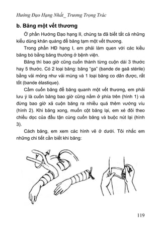 Hướng Đạo Hạng Nhất_ Trương Trọng Trác
b. Băng một vết thương
Ở phần Hướng Đạo hạng II, chúng ta đã biết tất cả những
kiểu dùng khăn quàng để băng tạm một vết thương.
Trong phần HĐ hạng I, em phải làm quen với các kiều
băng bó bằng băng thường ở bệnh viện.
Băng thì bao giờ cũng cuốn thành từng cuộn dài 3 thước
hay 5 thước. Có 2 loại băng: băng “ga” (bande de gaã stérile)
bằng vải mỏng như vải mùng và 1 loại băng co dãn được, rất
tốt (bande élastique).
Cầm cuốn băng để băng quanh một vết thương, em phải
lưu ý là cuốn băng bao giờ cũng nằm ở phía trên (hình 1) và
đừng bao giờ xả cuộn băng ra nhiều quá thêm vướng víu
(hình 2). Khi băng xong, muốn cột băng lại, em xé đôi theo
chiều dọc của đầu tận cùng cuốn băng và buộc nút lại (hình
3).
Cách băng, em xem các hình vẽ ở dưới. Tôi nhắc em
những chi tiết cần biết khi băng:
119
 