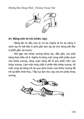 Hướng Đạo Hạng Nhất_ Trương Trọng Trác
b1. Băng trên tứ chi (chân, tay).
- Băng lần từ đầu của tứ chi lại (nghĩa Ià thí dụ băng ở
cánh tay thì bắt đầu ở phía gần bàn tay lại chứ đừng bắt đầu
ở phần gần vai trước).
- Khi gặp các khớp xương (khủy tay, đầu gối), em phải
băng theo kiểu số 8. Nghĩa là băng một vòng chết phần dưới
của khớp xương, căng cuộn băng để đi qua phần trên của
khớp xương. Làm một vòng chết ở phần trên khớp xuơng, rồi
cuối cùng lại băng trở lại qua phía trước của khớp xương để
trở lại điểm khởi thủy. Tiếp tục làm như vậy cho kín phần khớp
xương.
120
 
