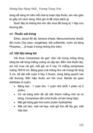 Hướng Đạo Hạng Nhất_ Trương Trọng Trác
dùng dễ dàng thì trên mỗi chai lọ hoặc hộp thuốc, em nên gián
tờ giấy chỉ cách dùng. Nhớ ghi rõ để chữa bệnh gì.
Dưới đây là những thứ em cần mua để trang bị 1 hộp cứu
thương đội.
c1. Thuốc sát trùng
Ether, alcool 90 độ, teinture d'iode, Mercurochrome (thuốc
đỏ) nước Oxy (eau- oxygénée), bột sulfamide, nước sà bông
Phisohex..., (2 hoặc 3 trong những thứ trên).
c2. Vật liệu băng bó
Vải thưa “compresse de gaz” (tức vải mùng mỏng dùng
băng bó cắt từng miếng vuông và xếp lại). Đến nhà thuốc tây,
em hỏi mua vài gói, mỗi gói có 5 hay 10 miếng compresse
vuông 10X10 cm. Băng gazs (vải mỏng như vải mùng) bề rộng
5 cm, bề dài mỗi cuộn 5 hay 3 thước, dùng băng quanh các
vết thương. Đến hiệu thuốc em hỏi mua: Bande de gazs
stérilisée (3 cuộn)
• Băng keo : 1 cuộn lớn, 1 cuộn nhỏ (khổ 1 phân và 2
phân).
• Có vài băng dính đã cắt sẵn thành miếng nhỏ và có
bông, Compresse sẵn (nhà thuốc có bán từng hộp).
• Một gói bông gòn hút nước (coton hydrophile)
• Một cái kéo, một cái kẹp, một gói kim để lấy gai, một
hộp dao
122
 