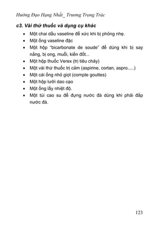 Hướng Đạo Hạng Nhất_ Trương Trọng Trác
c3. Vài thứ thuốc và dụng cụ khác
• Một chai dầu vaseline để xức khi bị phỏng nhẹ.
• Một ống vaseline đặc
• Một hộp “bicarbonate de soude” để dùng khi bị say
nắng, bị ong, muỗi, kiến đốt...
• Một hộp thuốc Verex (trị tiêu chảy)
• Một vài thứ thuốc trị cảm (aspirine, cortan, aspro.....)
• Một cái ống nhỏ giọt (compte gouttes)
• Một hộp lưỡi dao cạo
• Một ống lấy nhiệt độ.
• Một túi cao su để đựng nước đá dùng khi phải đắp
nước đá.
123
 