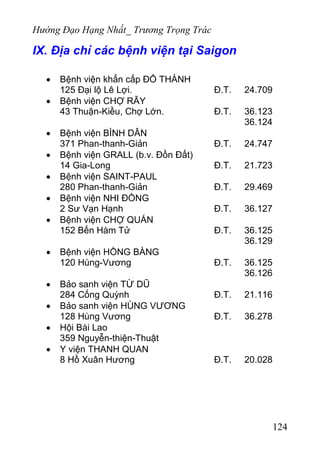 Hướng Đạo Hạng Nhất_ Trương Trọng Trác
IX. Địa chỉ các bệnh viện tại Saigon
• Bệnh viện khẩn cấp ĐỔ THÀNH
125 Đại lộ Lê Lợi. Đ.T. 24.709
• Bệnh viện CHỢ RẪY
43 Thuận-Kiều, Chợ Lớn. Đ.T. 36.123
36.124
• Bệnh viện BÌNH DÂN
371 Phan-thanh-Giản Đ.T. 24.747
• Bệnh viện GRALL (b.v. Đồn Đất)
14 Gia-Long Đ.T. 21.723
• Bệnh viện SAINT-PAUL
280 Phan-thanh-Giản Đ.T. 29.469
• Bệnh viện NHI ĐỒNG
2 Sư Vạn Hạnh Đ.T. 36.127
• Bệnh viện CHỢ QUÁN
152 Bến Hàm Tử Đ.T. 36.125
36.129
• Bệnh viện HỒNG BÀNG
120 Hùng-Vương Đ.T. 36.125
36.126
• Bảo sanh viện TỪ DŨ
284 Cống Quỳnh Đ.T. 21.116
• Bảo sanh viện HÙNG VƯƠNG
128 Hùng Vương Đ.T. 36.278
• Hội Bài Lao
359 Nguyễn-thiện-Thuật
• Y viện THANH QUAN
8 Hồ Xuân Hương Đ.T. 20.028
124
 