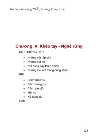 Hướng Đạo Hạng Nhất_ Trương Trọng Trác
Chương IV: Khéo tay - Nghề rừng
NÚT HƯỚNG ĐẠO
• Những nút ráp cây
• Những nút nối
• Nút dùng dây thiên nhìên
• Những loại nút thông dụng khác
RÌU
• Cách chọn rìu
• Cách mang rìu
• Cách gìn giữ
• Mài rìu
• Xử dụng rìu
CẦU
125
 