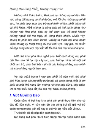 Hướng Đạo Hạng Nhất_ Trương Trọng Trác
Những nhà thám hiểm, khai phá là những người đầu tiên
vào vùng đất hoang vu khai đường mở lối cho những người đi
sau, họ phải vượt qua bao trở ngại thiên nhiên, phải thắng tất
cả khó khăn. HĐS chúng ta cũng phải có thể hành động như
những nhà khai phá, phải có thể vượt qua trở ngại không
những ngoài đời mà ngay cả trong thiên nhiên. Muốn vậy,
chúng ta phải sửa soạn trước. Chúng ta trước hết phải hoàn
thiện những kỹ thuật trong đủ mọi lĩnh vực. Bây giờ, tôi muốn
đề cập cùng các em một vấn đề tối cần của một nhà khai phá.
Một nhà khai phá lành nghề phải biết cách dùng rìu, phải
biết làm sao để hạ một cây lớn, phải biết tự mình cất một cái
chòi tạm trú, phải biết bắt một cái cầu không những cho mình
mà cho những người theo sau.
Và một HĐS Hạng I như em, phải trở nên một nhà khai
phá hữu hạng. Nhưng điều trước hết và quan trọng nhất là em
phải có một khả năng làm những nút cho thật đúng, thật chắc.
Đó là một điều kiện tất yếu của một HĐS đi tiên phong.
I. Nút Hướng Đạo
Cuộc sống ở trại hay khai phá cần phải thực hiện cho có
đầy đủ tiện nghi, vì vậy vấn đề thủ công trại đã giữ vai trò
quan trọng nhưng vấn đề này đi đôi với sự hiểu biết về nút.
Trước hết tôi đề cập đến cách học nút.
Sự dùng nút phải thực hiện trong những hoàn cảnh xác
126
 