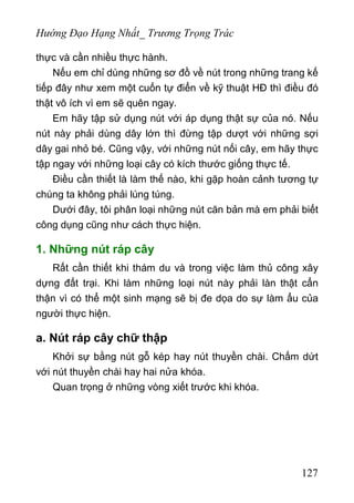 Hướng Đạo Hạng Nhất_ Trương Trọng Trác
thực và cần nhiều thực hành.
Nếu em chỉ dùng những sơ đồ về nút trong những trang kế
tiếp đây như xem một cuốn tự điển về kỹ thuật HĐ thì điều đó
thật vô ích vì em sẽ quên ngay.
Em hãy tập sử dụng nút với áp dụng thật sự của nó. Nếu
nút này phải dùng dây lớn thì đừng tập dượt với những sợi
dây gai nhỏ bé. Cũng vậy, với những nút nối cây, em hãy thực
tập ngay với những loại cây có kích thước giống thực tế.
Điều cần thiết là làm thế nào, khi gặp hoàn cảnh tương tự
chúng ta không phải lúng túng.
Dưới đây, tôi phân loại những nút căn bản mà em phải biết
công dụng cũng như cách thực hiện.
1. Những nút ráp cây
Rất cần thiết khi thám du và trong việc làm thủ công xây
dựng đất trại. Khi làm những loại nút này phải làn thật cẩn
thận vì có thể một sinh mạng sẽ bị đe dọa do sự làm ẩu của
người thực hiện.
a. Nút ráp cây chữ thập
Khởi sự bằng nút gỗ kép hay nút thuyền chài. Chấm dứt
với nút thuyền chài hay hai nửa khóa.
Quan trọng ở những vòng xiết trước khi khóa.
127
 