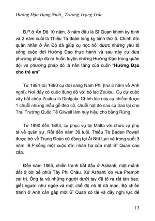 Hướng Đạo Hạng Nhất_ Trương Trọng Trác
B.P.ở Ấn Độ 10 năm, 8 năm đầu là Sĩ Quan khinh kỵ binh
và 2 năm cuối là Thiếu Tá đoàn long kỵ binh thứ 5. Chính đời
quân nhân ở Ấn Độ đã giúp cụ học hỏi được những yếu tố
sống cuộc đời Hướng Đạo thực hành và sau này cụ đưa
phương pháp đó ra huấn luyện những Hướng Đạo trong quân
đội và phương pháp đó là nền tảng của cuốn “Hướng Đạo
cho trẻ em”
Từ 1884 tới 1890 cụ dời sang Nam Phi (trừ 3 năm về Anh
nghỉ). Nơi đây có cuộc đụng độ với bộ lạc Zoulou. Cụ dự cuộc
vây bắt chúa Zoulou là Dinlgalu. Chính lúc này cụ chiếm được
1 chuỗi những mẫu gỗ đeo cổ, chuỗi hạt đó sau cụ trao lại cho
Trại Trường Quốc Tế Gilwell làm huy hiệu cho bằng Rừng.
Từ 1890 đến 1893, cụ phục vụ tại Malta với chức vụ phụ
tá về quân sự. Rồi đến năm 36 tuổi, Thiếu Tá Baden Powell
được trở về Trung Đoàn cũ đóng tại Ái Nhĩ Lan và trong suốt 3
năm, B.P.sống một cuộc đời nhàn hạ của một Sĩ Quan cao
cấp.
Đến năm 1865, chiến tranh bắt đầu ở Ashanti, một mảnh
đất ở bờ bể phía Tây Phi Châu. Xứ Ashanti do vua Premph
cai trị. Ông ta và những người dưới tay đã tỏ ra rất tàn bạo,
giết người như ngóe và một chế độ nô lệ dã man. Bộ chiến
tranh ở Anh cần gấp một Sĩ Quan có tài và đầy nghị lực để
13
 
