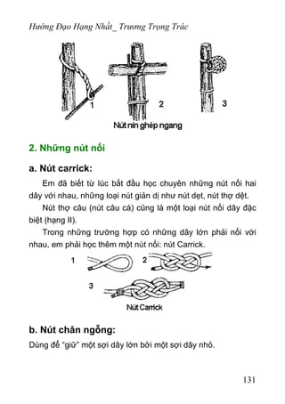 Hướng Đạo Hạng Nhất_ Trương Trọng Trác
2. Những nút nối
a. Nút carrick:
Em đã biết từ lúc bắt đầu học chuyên những nút nối hai
dây với nhau, những loại nút giản dị như nút dẹt, nút thợ dệt.
Nút thợ câu (nút câu cá) cũng là một loại nút nối dây đặc
biệt (hạng II).
Trong những trường hợp có những dây lớn phải nối với
nhau, em phải học thêm một nút nối: nút Carrick.
b. Nút chân ngỗng:
Dùng để “giữ” một sợi dây lớn bởi một sợi dây nhỏ.
131
 