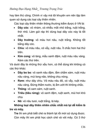 Hướng Đạo Hạng Nhất_ Trương Trọng Trác
hay làm thủ công. Chính vì vậy mà tôi khuyên em nên tập làm
quen sử dụng các loại cây thiên nhiên.
Các loại cây thiên nhiên thông thường kiếm được ở VN là:
• Dây cóc: vỏ nhám, có nhiều mắt nhỏ trắng, ruột trắng,
thớ nhỏ. Làm gút ráp thì dùng loại dây cóc này là tốt
nhất.
• Dây trường: vỏ màu hơi nâu, ruột trắng. Không tốt
bằng dây cóc.
• Chìu: vỏ màu nâu, có vẩy, ruột nâu. Ít chắc hơn hai thứ
trên.
• Kim cong: vỏ láng, mầu xanh đậm, ruột màu nâu vàng.
Kém các thứ trên.
Và dưới đây là những thứ xấu hơn, có thể dùng khi không có
các thứ khác:
• Dây bo bo: vỏ xanh nâu đậm, lấm chấm xám, ruột màu
nâu vàng, mùi long não, không chịu nóng.
• Rơm: như dây chìu. Vỏ màu nâu đỏ, có vẩy, ruột màu
nâu vàng. Đứng thấm nước, bị ẩm ướt thì không chắc.
• Thông: vỏ xam xám, ruột xanh.
• Triêu (tiêu rừng): vỏ xanh đậm, ruột xanh, mùi hơi khó
chịu
• Nõ: vỏ nâu tươi, ruột trắng, lá kép.
Những loại dây thiên nhiên chắc nhất mà lại dễ kiếm là
tre và mây.
Tre thì em phải biết chẻ ra thành lạt rồi mới sử dụng được.
Còn mây thì em phải học cách chẻ và vót mây. Có 3 thứ
136
 