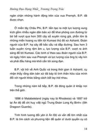 Hướng Đạo Hạng Nhất_ Trương Trọng Trác
ngăn chận những hành động trên của vua Premph, B.P. đã
được chọn.
Ở miền tây Châu Phi, B.P. liền tạo ra một lực lượng xung
kích gồm nhiều ngàn dân bản xứ để khai phóng con đường từ
bờ bể vượt qua hơn 300 cây số xuyên rừng già, phần lớn là
những miền hoang vu tiến tới Kumasi thủ đô xứ Ashanti. Đoàn
người của B.P. hạ cây để bắc cầu và đắp đường. Sau hơn 3
tuần xuyên rừng rậm âm u, lực lượng của B.P. vượt ra ánh
sáng để tới Kumasi. Các binh sĩ theo sau đoàn người của B.P.
và ngày hôm sau vua Premph và lực lượng của ông bị vây kín
và phải đầu hàng mà khỏi cần tới súng đạn.
B.P. vội trở về Anh Quốc và trong thời gian ở Ashantì, cụ
nhận thấy rằng dân bản xứ đã bày tỏ tình thân hữu của mình
đối với người khác bằng cách bắt tay trái nhau.
Trong những năm kế tiếp, B.P. đã đóng quân ở khắp nơi
trên thế giới.
1896 ờ Matabeleland (ngày nay là Rhodesia) và 1897 trở
lại Ấn độ để chi huy «đệ ngũ Trung Đoàn Long Kỵ Binh» (5th
Dragoon Guards).
Tình hình tương đối yên ở Ấn Độ và vấn để lớn nhất của
B.P. là tìm cách và phương tiện để quân sĩ dưới quyền cụ có
14
 