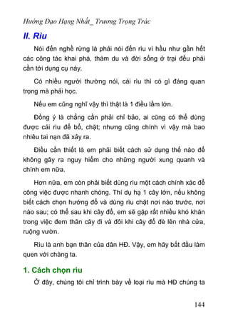 Hướng Đạo Hạng Nhất_ Trương Trọng Trác
II. Rìu
Nói đến nghề rừng là phải nói đến rìu vì hầu như gần hết
các công tác khai phá, thám du và đời sống ở trại đều phải
cần tới dụng cụ này.
Có nhiều người thường nói, cái rìu thì có gì đáng quan
trọng mà phải học.
Nếu em cũng nghĩ vậy thì thật là 1 điều lầm lớn.
Đồng ý là chẳng cần phải chỉ bảo, ai cũng có thể dùng
được cái rìu để bổ, chặt; nhưng cũng chính vì vậy mà bao
nhiêu tai nạn đã xảy ra.
Điều cần thiết là em phải biết cách sử dụng thế nào để
không gây ra nguy hiểm cho những người xung quanh và
chính em nữa.
Hơn nữa, em còn phải biết dùng rìu một cách chính xác để
công việc được nhanh chóng. Thí dụ hạ 1 cây lớn, nếu không
biết cách chọn hướng đổ và dùng rìu chặt nơi nào trước, nơi
nào sau; có thể sau khi cây đổ, em sẽ gặp rất nhiều khó khăn
trong việc đem thân cây đi và đôi khi cây đổ đè lên nhà cửa,
ruộng vườn.
Rìu là anh bạn thân của dân HĐ. Vậy, em hãy bắt đầu làm
quen với chàng ta.
1. Cách chọn rìu
Ở đây, chúng tôi chỉ trình bày về loại rìu mà HĐ chúng ta
144
 