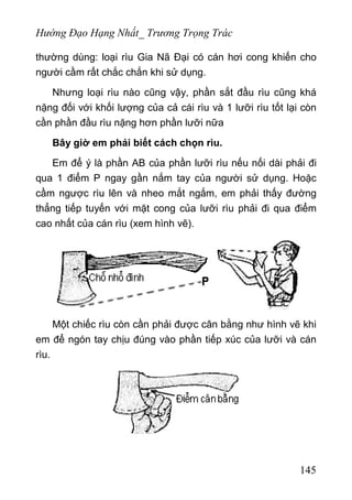 Hướng Đạo Hạng Nhất_ Trương Trọng Trác
thường dùng: loại rìu Gia Nã Đại có cán hơi cong khiến cho
người cầm rất chắc chắn khi sử dụng.
Nhưng loại rìu nào cũng vậy, phần sắt đầu rìu cũng khá
nặng đối với khối lượng của cả cái rìu và 1 lưỡi rìu tốt lại còn
cần phần đầu rìu nặng hơn phần lưỡi nữa
Bây giờ em phải biết cách chọn rìu.
Em để ý là phần AB của phần lưỡi rìu nếu nối dài phải đi
qua 1 điểm P ngay gần nắm tay của người sử dụng. Hoặc
cầm ngược rìu lên và nheo mắt ngắm, em phải thấy đường
thẳng tiếp tuyến với mặt cong của lưỡi rìu phải đi qua điểm
cao nhất của cán rìu (xem hình vẽ).
Một chiếc rìu còn cần phải được cân bằng như hình vẽ khi
em để ngón tay chịu đúng vào phần tiếp xúc của lưỡi và cán
rìu.
145
 