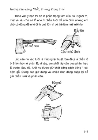Hướng Đạo Hạng Nhất_ Trương Trọng Trác
Theo vật lý học thì đó là phần trọng tâm của rìu. Ngoài ra,
một vài rìu còn có lổ nhỏ ở phần lưỡi để nhổ đinh nhưng em
chớ có dùng để nhổ đinh quá lớn vì có thể làm nứt lưỡi rìu.
Lắp cán rìu vào lưỡi là một nghệ thuật. Em để ý là phần lỗ
ở S lớn hơn ở phần E; vì vậy, em phải lắp cán qua phần hẹp
E trước. Sau đó, lưỡi rìu được giữ chặt bằng cách đóng 1 cái
đệm gỗ. Đừng bao giờ dùng vài chiếc đinh đóng quặp lại để
giữ phần lưỡi và phần cán.
146
 