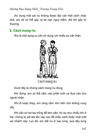 Hướng Đạo Hạng Nhất_ Trương Trọng Trác
Xử dụng một cái rìu không được lắp cán một cách chặc
chẽ, em sẽ có thể gây ra tai nạn nguy hiểm, đôi khi gây tử
thương.
2. Cách mang rìu
Rìu là một dụng cụ cần xử dụng với nhiều sự cẩn thận.
Dưới đây là những cách mang rìu đùng.
Khi đứng, em có thể cầm vào phần lưỡi và đưa cán cho
người nhận.
Khi đi hoặc chạy, em cũng cầm như trên chứ không vung
vẫy.
Khi cần có hai tay trống để làm việc, thí dụ như nhiều khi ở
trại, chúng ta pải leo lên cây cao để chẩy cành hoặc chặt một
vài nhánh cây. Lúc đó, em dắt rìu ở sau lưng, qua dây lưng
147
 