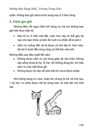 Hướng Đạo Hạng Nhất_ Trương Trọng Trác
quần, không bao giờ phía trước bụng hay ở 2 bên hông.
3. Cách gìn giữ
Những điều rất nguy hiểm khi dùng rìu mà em không bao
giờ nên thực hiện là:
• Kéo lê rìu ở trên mặt đất. Làm như vậy có thể gây tai
nạn cho bạn khác và làm ẩm lưỡi rìu khiến dễ bị sét rỉ.
• Cắm rìu xuống đất, dù là được cỏ che lấp đi. Hơn nữa,
đá sỏi ở dưới đất cứng cũng có thể làm mẻ lưỡi.
Những điều sau đây tuyệt đối cấm:
• Không được cắm rìu dù trong giây lát vào thân những
cây sống chưa bị hạ. Ở trại, khi không dùng tới, em hãy
cắm rìu vào một khúc gỗ.
• Không được hạ cây cối bừa bãi khi chưa được phép.
Khi không dùng rìu nữa, hoặc khi chúng ta trở về nhà sau
1 kỳ trại, rìu phải được cất kỹ trong bao và treo lên nơi khô
ráo.
148
 