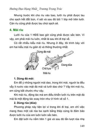 Hướng Đạo Hạng Nhất_ Trương Trọng Trác
Nhưng trước khi cho rìu vào bao, lưỡi rìu phải được lau
cho sạch hết đất bùn, rỉ sét và sau đó bôi 1 lớp mỡ trên lưỡi.
Cán rìu cũng phải được lau chùi sạch sẽ.
4. Mài rìu
Lưỡi rìu của 1 HĐS bao giờ cũng phải được sắc bén. Vì
vậy, em phải mài rìu luôn, nhất là sau khi đi trại về.
Có rất nhiều kiểu mài rìu. Nhưng ở đây, tôi trình bày với
em hai kiểu mài rìu giản dị và thông thường nhất.
1. Dùng đá mài:
Em để ý những người mài dao, trong khi mài, người ta đều
vẩy ít nước vào mặt đá mài và lưỡi dao chứ ? Vậy khi mài rìu,
em cũng bắt chước như vậy.
Khi mài rìu, động tác mà em điều khiển lưỡi rìu trên mặt đá
mài là một động tác xoay tròn như ở hình vẽ số 1.
2. Dùng rũa (dũa):
Phương pháp này tiện lợi vì trong khi đi trại, em chỉ việc
mang theo một cái rũa ba cạnh bằng thép cứng là đảm bảo
được lưỡi rìu của em luôn luôn sắc bén.
Em đặt lưỡi rìu nằm trên 1 giá và sau đó lần lượt rũa nhẹ
149
 