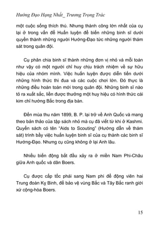 Hướng Đạo Hạng Nhất_ Trương Trọng Trác
một cuộc sống thích thú. Nhưng thành công lớn nhất của cụ
lại ở trong vấn để Huấn luyện để biến những binh sĩ dưới
quyền thành những người Hướng-Đạo tức những người thám
sát trong quân đội.
Cụ phân chia binh sĩ thành những đơn vị nhỏ và mỗi toán
như vậy có một người chỉ huy chịu trách nhiệm về sự hữu
hiệu của nhóm mình. Việc huấn luyện được diễn tiến dưới
những hình thức thi đua và các cuộc chơi lớn. Đó thực là
những điều hoàn toàn mới trong quân đội. Những binh sĩ nào
tỏ ra xuất sắc, liền được thưởng một huy hiệu có hình thức cái
kim chỉ hướng Bắc trong địa bàn.
Đến mùa thu năm 1899, B. P. lại trở về Anh Quốc và mang
theo bản thảo của tập sách nhỏ mà cụ đã viết từ khi ở Kashmi.
Quyển sách có tên “Aids to Scouting” (Hướng dẫn về thám
sát) trình bầy việc huấn luyện binh sĩ của cụ thành các binh sĩ
Hướng-Đạo. Nhưng cụ cũng không ở lại Anh lâu.
Nhiều biến động bắt đầu xảy ra ở miền Nam Phi-Châu
giữa Anh quốc và dân Boers.
Cụ được cấp tốc phái sang Nam phi để động viên hai
Trung đoàn Kỵ Binh, để bảo vệ vùng Bắc và Tây Bắc ranh giới
xứ cộng-hòa Boers.
15
 