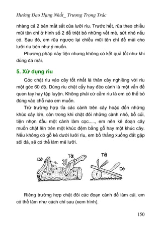Hướng Đạo Hạng Nhất_ Trương Trọng Trác
nhàng cả 2 bên mắt sắt của lưỡi rìu. Trước hết, rũa theo chiều
mũi tên chỉ ở hình số 2 để triệt bỏ những vết mẻ, sứt nhỏ nếu
có. Sau đó, em rũa ngược lại chiều mũi tên chỉ để mài cho
lưỡi rìu bén như ý muốn.
Phương pháp này tiện nhưng không có kết quả tốt như khi
dùng đá mài.
5. Xử dụng rìu
Góc chặt rìu vào cây tốt nhất là thân cây nghiêng với rìu
một góc 60 độ. Dùng rìu chặt cấy hay đẻo cành là một vấn đề
quen tay hay tập luyện. Không phải cứ cầm rìu là em có thể bỏ
đùng vào chỗ nào em muốn.
Trừ trường hợp tỉa các cành trên cây hoặc đốn những
khúc cây lớn, còn trong khi chặt đôi những cành nhỏ, bổ củi,
tiện nhọn đầu một cành làm cọc....., em nên kê đoạn cây
muốn chặt lên trên một khúc đệm bằng gỗ hay một khúc cây.
Nếu không có gỗ kê dưới lưỡi rìu, em bổ thẳng xuống đất gặp
sỏi đá, sẽ có thể làm mẻ lưỡi.
Riêng trường hợp chặt đôi các đoạn cành để làm củi, em
có thể làm như cách chỉ sau (xem hình).
150
 