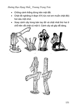 Hướng Đạo Hạng Nhất_ Trương Trọng Trác
• Chống cành thẳng đứng trên mặt đất.
• Chặt rất nghiêng ở đoạn XY( tức nơi em muốn chặt đôi)
hơi sâu một chút.
• Xoay cành cây trong bàn tay đở và chặt nhát thứ hai ở
chỗ trên vết chặt cũ một tí. Cành cây sẽ gãy dễ dàng.
151
 