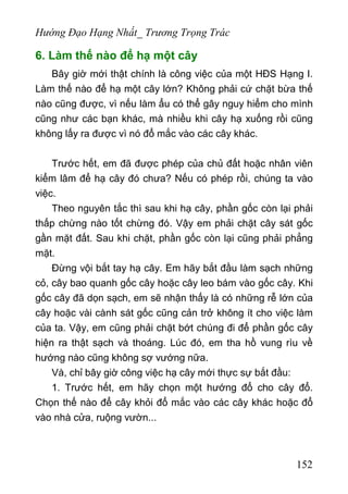 Hướng Đạo Hạng Nhất_ Trương Trọng Trác
6. Làm thế nào để hạ một cây
Bây giờ mới thật chính là công việc của một HĐS Hạng I.
Làm thế nào để hạ một cây lớn? Không phải cứ chặt bừa thế
nào cũng được, vì nếu làm ẩu có thể gây nguy hiểm cho mình
cũng như các bạn khác, mà nhiều khi cây hạ xuống rồi cũng
không lấy ra được vì nó đổ mắc vào các cây khác.
Trước hết, em đã được phép của chủ đất hoặc nhân viên
kiểm lâm để hạ cây đó chưa? Nếu có phép rồi, chúng ta vào
việc.
Theo nguyên tắc thì sau khi hạ cây, phần gốc còn lại phải
thấp chừng nào tốt chừng đó. Vậy em phải chặt cây sát gốc
gần mặt đất. Sau khi chặt, phần gốc còn lại cũng phải phẳng
mặt.
Đừng vội bắt tay hạ cây. Em hãy bắt đầu làm sạch những
cỏ, cây bao quanh gốc cây hoặc cây leo bám vào gốc cây. Khi
gốc cây đã dọn sạch, em sẽ nhận thấy là có những rễ lớn của
cây hoặc vài cành sát gốc cũng cản trở không ít cho việc làm
của ta. Vậy, em cũng phải chặt bớt chúng đi để phần gốc cây
hiện ra thật sạch và thoáng. Lúc đó, em tha hồ vung rìu về
hướng nào cũng không sợ vướng nữa.
Và, chỉ bây giờ công việc hạ cây mới thực sự bắt đầu:
1. Trước hết, em hãy chọn một hướng đổ cho cây đổ.
Chọn thế nào để cây khỏi đổ mắc vào các cây khác hoặc đổ
vào nhà cửa, ruộng vườn...
152
 