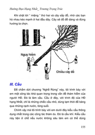Hướng Đạo Hạng Nhất_ Trương Trọng Trác
Khi chặt tới “ miệng “ thứ hai và cây sắp đổ, nhờ các bạn
hò nhau kéo mạnh ở hai đầu dây. Cây sẽ đổ đễ dàng và đúng
hướng ta chọn.
III. Cầu
Để chấm dứt chương “Nghề Rừng” này, tôi trình bày với
em một công tác khá quan trọng trong vấn đề thám hiểm của
người HĐ. Đó là làm cầu. Cầu ở đây, với trình độ của HĐ
hạng Nhất, chỉ là những chiếc cầu nhỏ, dùng tạm thời để băng
qua những rạch nước, lòng suối.
Chính vậy mà tôi trình bày với em dưới đây kiểu cầu thông
dụng nhất trong các công tác thám du. Đó là cầu khỉ. Kiểu cầu
này tiện ở chỗ nếu nước không sâu làm em có thể dùng
155
 