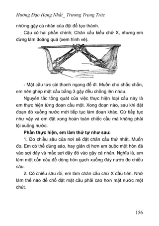 Hướng Đạo Hạng Nhất_ Trương Trọng Trác
những gậy cá nhân của đội để tạo thành.
Cậu có hai phần chính; Chân cầu kiểu chữ X, nhưng em
đừng làm doãng quá (xem hình vẽ).
- Mặt cầu tức cài thanh ngang để đi. Muốn cho chắc chắn,
em nên ghép mặt cầu bằng 3 gậy đều chồng lên nhau.
Nguyên tắc tổng quát của việc thực hiện loại cầu này là
em thực hiện từng đoạn cầu một. Xong đoạn nào, sau khi đặt
đoạn đó xuống nước mới tiếp tục làm đoạn khác. Cứ tiếp tục
như vậy và em đặt xong hoàn toàn chiếc cầu mà không phải
lội xuống nước.
Phần thực hiện, em làm thứ tự như sau:
1. Đo chiều sâu của nơi sẽ đặt chân cầu thứ nhất. Muốn
đo. Em có thể dùng sào, hay giản dị hơn em buộc một hòn đá
vào sợi dây và mắc sợi dây đó vào gậy cá nhân. Nghĩa là, em
làm một cần câu để dòng hòn gạch xuống đáy nước đo chiều
sâu.
2. Có chiều sâu rồi, em làm chân cầu chữ X đầu tiên. Nhớ
làm thế nào để chổ đặt mặt cầu phải cao hơn mặt nước một
chút.
156
 