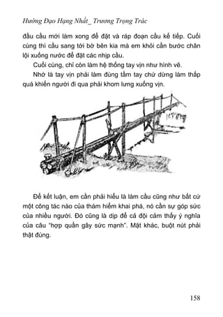 Hướng Đạo Hạng Nhất_ Trương Trọng Trác
đầu cầu mới làm xong để đặt và ráp đoạn cầu kế tiếp. Cuối
cùng thì cầu sang tới bờ bên kia mà em khỏi cần bước chân
lội xuống nước để đặt các nhịp cầu.
Cuối cùng, chỉ còn làm hệ thống tay vịn như hình vẽ.
Nhớ là tay vịn phải làm đúng tầm tay chứ dừng làm thấp
quá khiến người đi qua phải khom lưng xuống vịn.
Để kết luận, em cần phải hiểu là làm cầu cũng như bất cứ
một công tác nào của thám hiểm khai phá, nó cần sự góp sức
của nhiều người. Đó cũng là dịp để cả đội cảm thấy ý nghĩa
của câu “hợp quần gây sức mạnh”. Mặt khác, buột nút phải
thật đúng.
158
 