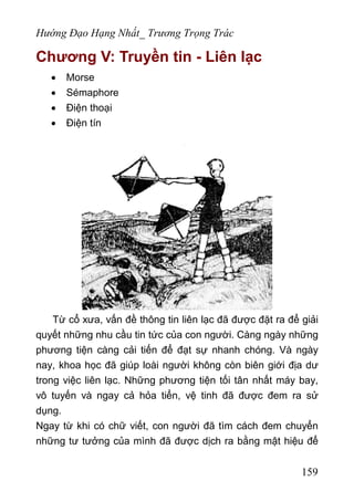 Hướng Đạo Hạng Nhất_ Trương Trọng Trác
Chương V: Truyền tin - Liên lạc
• Morse
• Sémaphore
• Điện thoại
• Điện tín
Từ cổ xưa, vấn đề thông tin liên lạc đã được đặt ra để giải
quyết những nhu cầu tin tức của con người. Càng ngày những
phương tiện càng cải tiến để đạt sự nhanh chóng. Và ngày
nay, khoa học đã giúp loài người không còn biên giới địa dư
trong việc liên lạc. Những phương tiện tối tân nhất máy bay,
vô tuyến và ngay cả hỏa tiển, vệ tinh đã được đem ra sử
dụng.
Ngay từ khi có chữ viết, con người đã tìm cách đem chuyển
những tư tưởng của mình đã được dịch ra bằng mật hiệu để
159
 