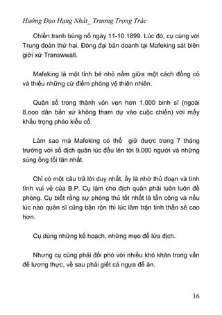 Hướng Đạo Hạng Nhất_ Trương Trọng Trác
Chiến tranh bùng nổ ngày 11-10 1899. Lúc đó, cụ cùng với
Trung đoàn thứ hai. Đóng đại bản doanh tại Mafeking sát biên
giới xứ Transwwall.
Mafeking là một tỉnh bé nhỏ nằm giữa một cách đồng cỏ
và thiếu những cứ điểm phòng vệ thiên nhiên.
Quân số trong thành vỏn vẹn hơn 1.000 binh sĩ (ngoài
8.ooo dân bản xứ không tham dự vào cuộc chiến) với mấy
khẩu trọng pháo kiểu cổ.
Làm sao mà Mafeking có thể giữ được trong 7 tháng
trường với số địch quân lúc đầu lên tới 9.000 người và những
súng ống tối tân nhất.
Chỉ có một câu trả lời duy nhất, ấy là nhờ thủ đoạn và tính
tình vui vẻ của B.P. Cụ làm cho địch quân phải luôn luôn đề
phòng. Cụ biết rằng sự phòng thủ tốt nhất là tấn công và nếu
lúc nào quân sĩ cũng bận rộn thì lúc lâm trận tinh thần sẽ cao
hơn.
Cụ dùng những kế hoạch, những mẹo để lừa địch.
Nhưng cụ cũng phải đối phó với nhiều khó khăn trong vấn
để lương thực, về sau phải giết cả ngựa để ăn.
16
 