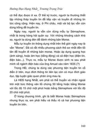 Hướng Đạo Hạng Nhất_ Trương Trọng Trác
có thể đọc được ở xa. Ở thế kỷ trước, người ta thường thiết
lập những tháp truyền tin để tiếp vận và truyền đi những tin
tức công cộng. Hiện nay, ở Phi châu, một vài bộ lạc vẫn còn
dùng trống để truyền tin.
Ngày nay, người ta vẫn còn dùng mẫu tự Sémaphore,
nhất là trong hàng hải quân sự. Với những khoảng cách khá
xa, người ta dùng đèn để đánh những bản Morse.
Mẫu tự truyền tin thông dụng nhất trên thế giới ngày nay là
vần “Morse”. Đã có rất nhiều phương cách thô sơ nhất đến tối
tân để truyền đi những bản morse. Hoặc áp dụng quang học
(ánh sáng), hoặc âm học (tiếng động) và cả điện học (điện tín,
điện báo...). Thực ra, mẫu tự Morse được sinh ra sau phát
minh về ngành điện báo của ông Amuel vào năm 1835 (?)
Trong HĐ, chúng ta dùng các phương tiện truyền tin cổ
điển ở trên, mục đích thông tin liên lạc còn có mục đích giáo
dục, tập luyện giác quan phản ứng mau lẹ.
Là HĐS hạng Nhất, em phải có thể truyền và nhận ngoài
trời một bức thông văn lối chừng 50 tiếng hoặc bằng Morse
với tốc độ 15 chữ một phút hoặc bằng Sémaphore với tốc độ
20 chữ một phút.
Ở trong chương trình, ghi là biết Morse hoặc Sémaphore
nhưng thực ra, em phải hiểu và thấu rõ cả hai phương tiện
truyền tin trên.
160
 