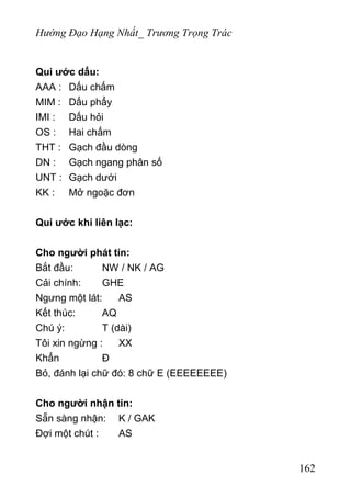Hướng Đạo Hạng Nhất_ Trương Trọng Trác
Qui ước dấu:
AAA : Dấu chấm
MIM : Dấu phẩy
IMI : Dấu hỏi
OS : Hai chấm
THT : Gạch đầu dòng
DN : Gạch ngang phân số
UNT : Gạch dưới
KK : Mở ngoặc đơn
Qui ước khi liên lạc:
Cho người phát tin:
Bắt đầu: NW / NK / AG
Cải chính: GHE
Ngưng một lát: AS
Kết thúc: AQ
Chú ý: T (dài)
Tôi xin ngừng : XX
Khẩn Đ
Bỏ, đánh lại chữ đó: 8 chữ E (EEEEEEEE)
Cho người nhận tin:
Sẵn sàng nhận: K / GAK
Đợi một chút : AS
162
 