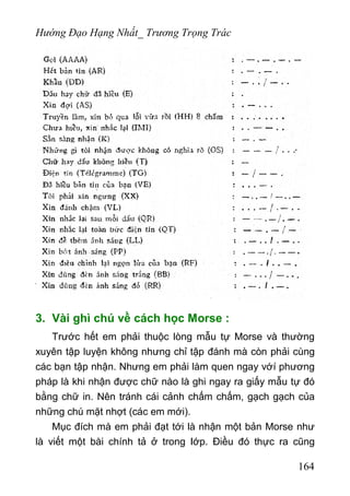 Hướng Đạo Hạng Nhất_ Trương Trọng Trác
3. Vài ghì chú về cách học Morse :
Trước hết em phải thuộc lòng mẫu tự Morse và thường
xuyên tập luyện không nhưng chỉ tập đánh mà còn phải cùng
các bạn tập nhận. Nhưng em phải làm quen ngay vớí phương
pháp là khi nhận được chữ nào là ghi ngay ra giấy mẫu tự đó
bằng chữ in. Nên tránh cái cảnh chấm chấm, gạch gạch của
những chú mặt nhợt (các em mới).
Mục đích mà em phải đạt tới là nhận một bản Morse như
là viết một bài chính tả ở trong Iớp. Điều đó thực ra cũng
164
 