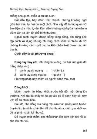 Hướng Đạo Hạng Nhất_ Trương Trọng Trác
chẳng khó gì cả, miễn là ôn tập luôn.
Bắt đầu tập, hãy đánh thật nhanh, những khoảng nghĩ
giữa hai mẫu tự hơi dài một chút. Như vậy để ta tập quen với
âm điệu của mẫu tự đó. Dần dần khoảng nghỉ giữa hai mẫu tự
giảm dần và tiến tới chỗ bình thường.
Ngoài cách truyền Morse bằng tiếng động, em cũng phải
tập cách xử dụng những phương cách khác vì nhiều khi với
những khoảng cách quá xa, ta khó phân biệt được các âm
thanh.
Dưới đây là vài phương pháp:
Dùng tay hay cờ : (thường là vuông, do hai tam giác đỏ,
trắng chắp vào) :
1 cánh tay dơ ngang : 1 chấm (.)
2 cánh tay dang ngang : 1 gạch (—)
Phương pháp này chậm và người đánh mau mệt
Dùng khói :
Muốn truyền tln bằng khói; trước hết đốt một đống lừa
thường. Khi lửa đã cháy to, ta bỏ vào đó lá xanh hay cỏ, rơm
ướt để có nhiều khói.
Sau đó, che đống lửa bằng một cái chăn (mền) ướt. Muốn
truyền tin, ta nhấc chăn lên để cho thoát ra một cụm khói sau
đó lại phủ - chăn lại như cũ.
Để truyền một chấm, em nhấc chăn lên đếm đến hai rồi lại
che lên như cũ.
165
 
