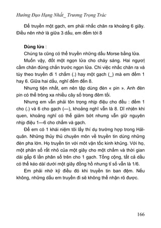 Hướng Đạo Hạng Nhất_ Trương Trọng Trác
Để truyền một gạch, em phải nhấc chăn ra khoảng 6 giây.
Điều nên nhớ là giữa 3 dấu, em đếm tới 8
Dùng lửa :
Chúng ta cũng có thể truyền những dấu Morse bằng lửa.
Muốn vậy, đốt một ngọn lửa cho cháy sáng. Hai ngựơỊ
cầm chăn đứng chắn trước ngọn lửa. Chi việc nhấc chăn ra và
tùy theo truyền đi 1 chấm (.) hay một gạch (_) mà em đếm 1
hay 6. Giữa hai dấu, nghĩ đếm đến 8.
Nhưng tiện nhất, em nên tập dùng đèn « pin ». Anh đèn
pin có thể trông xa nhiều cây số trong đêm tối.
Nhưng em vẫn phải tôn trọng nhịp điệu cho đều : đếm 1
cho (.) và 6 cho gạch (—), khoảng nghĩ vẫn là 8. Dĩ nhịên khi
quen, khoảng nghỉ có thể giảm bớt nhưng vẫn giữ nguyên
nhịp điệu 1—6 cho chấm và gạch.
Để em có 1 khái niệm tôi lấy thí dụ trường hợp trong Hảl-
quân. Những thủy thủ chuyên môn về truyền tin dùng những
đèn pha lớn. Họ truyền tin với môt vận tốc kinh khủng. Với họ,
một phân số rất nhỏ của một giây cho một chấm và thời gian
dài gấp 6 lần phân số trên cho 1 gạch. Tổng cộng, tất cả dầu
có thể kéo dàí dưới một giây đồng hồ nhưng tỉ số vẫn là 1/6.
Em phải nhớ kỹ điều đó khi truyền tin ban đệm. Nếu
không, những dấu em truyền đi sẽ không thể nhận rõ được.
166
 