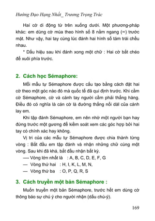 Hướng Đạo Hạng Nhất_ Trương Trọng Trác
Haí cờ di động từ trên xuống dưới. Một phương-pháp
khác: em dùng cờ múa theo hình số 8 nằm ngang (∞) trước
mặt. Như vậy, hai tay cùng lúc đánh hai hình số tám trái chều
nhau.
* Dấu hiệu sau khi đánh xong một chữ : Hai cờ bắt chéo
để xuôi phía trước.
2. Cách học Sémaphore:
Mỗi mẫu tự Sémaphore được cấu tạo bằng cách đặt hai
cờ theo một góc nào đó mà quốc tế đã qui định trước. Khi cằm
cờ Sémaphore, cờ và cánh tay người cầm phải thẳng hàng.
Điều đó có nghĩa là cán cờ là đường thẳng nối dàl của cánh
lay em.
Khi tập đánh Sémaphore, em nên nhờ một người bạn hay
đứng trước một gương để kiềm soát xem các góc hợp bởi hai
tay có chính xác hay không.
Vị tri của các mẫu tự Sémaphore được chia thành từng
vòng : Bắt đầu em tập đánh và nhận những chữ cùng một
vòng. Sau khi đã khá, bắt đầu nhận bất kỳ.
—- Vòng lớn nhất là : A, B, C, D, E, F, G
— Vòng thứ hai : H, I, K, L, M, N,
— Vòng thứ ba : O, P, Q, R, S
3. Cách truyền một bản Sémaphore :
Muốn truyền một bản Sémaphore, trước hết em dùng cờ
thông báo sự chú ý cho người nhận (dấu chú-ý).
169
 