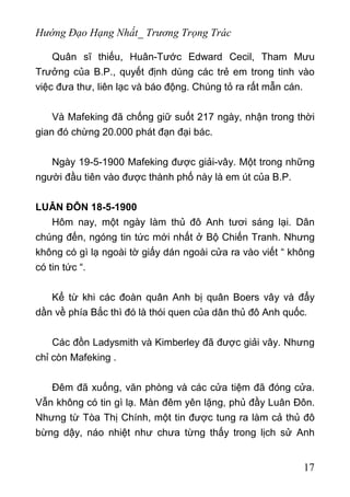 Hướng Đạo Hạng Nhất_ Trương Trọng Trác
Quân sĩ thiếu, Huân-Tước Edward Cecil, Tham Mưu
Trưởng của B.P., quyết định dùng các trẻ em trong tinh vào
việc đưa thư, liên lạc và báo động. Chúng tỏ ra rất mẫn cán.
Và Mafeking đã chống giữ suốt 217 ngày, nhận trong thời
gian đó chừng 20.000 phát đạn đại bác.
Ngày 19-5-1900 Mafeking được giải-vây. Một trong những
người đầu tiên vào được thành phố này là em út của B.P.
LUÂN ĐÔN 18-5-1900
Hôm nay, một ngày làm thủ đô Anh tươi sáng lại. Dân
chúng đến, ngóng tin tức mới nhất ở Bộ Chiến Tranh. Nhưng
không có gì lạ ngoài tờ giấy dán ngoài cửa ra vào viết “ không
có tin tức “.
Kể từ khi các đoàn quân Anh bị quân Boers vây và đẩy
dần về phía Bắc thì đó là thói quen của dân thủ đô Anh quốc.
Các đồn Ladysmith và Kimberley đã được giải vây. Nhưng
chỉ còn Mafeking .
Đêm đã xuống, văn phòng và các cửa tiệm đã đóng cửa.
Vẫn không có tin gì lạ. Màn đêm yên lặng, phủ đầy Luân Đôn.
Nhưng từ Tòa Thị Chính, một tin được tung ra làm cả thủ đô
bừng dậy, náo nhiệt như chưa từng thấy trong lịch sử Anh
17
 