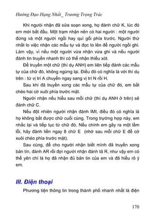 Hướng Đạo Hạng Nhất_ Trương Trọng Trác
Khi ngưòi nhận đã sửa soạn xong, họ đánh chữ K, lúc đó
em mới bắt đầu. Một trạm nhận nên có hai người : một người
đứng và một người ngồi hay quì gối phía trước. Người thứ
nhất lo việc nhận các mẫu tự và đọc to lên để người ngồi ghi.
Làm vậy, vì nếu một người vừa nhận vừa ghi và nếu người
đánh tin truyền nhanh thì có thể nhận thiếu xót.
Để truyền một chữ (thí dụ ANH) em liên tiếp đánh các mẫu
tự của chữ đó, không ngừng lại. Điều đó có nghĩa là với thí dụ
trên : từ vị trí A chuyển ngay sang vị trí N rồi H.
Sau khi đã truyền xong các mẫu tự của chữ đó, em bắt
chéo hai cờ xuôi phía trước mặt.
Người nhận nếu hiểu sau mỗi chữ (thí dụ ANH ở trên) sẽ
đánh chữ C.
Nếu đột nhiên người nhận đánh IMI, điều đó có nghĩa là
họ không bắt được chữ cuối cùng. Trong trựờng hợp này, em
nhắc lại và tiếp tục từ chữ đó. Nếu chính em gây ra một lầm
lỗi, hãy đánh liền ngay 8 chữ E (nhớ sau mỗi chữ E để cờ
xuôi chéo phía trước mặt).
Sau cùng, để cho người nhận biết mình đã truyền xong
bản tín, đánh AR rồi đợi người nhận đánh tả R, như vậy em có
thể yên chí là họ đã nhận đủ bản tin của em và đã hiểu rõ ý
em.
III. Điện thoại
Phương tiện thông tin trong thành phố nhanh nhất là điện
170
 