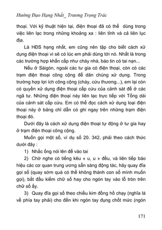 Hướng Đạo Hạng Nhất_ Trương Trọng Trác
thoại. Với kỹ thuật hiện tại, điện thoại đã có thể dùng trong
việc liên lạc trong những khoảng xa : liên tỉnh và cả liên lục
địa.
Là HĐS hạng nhất, em cũng nên tập cho biết cách xử
dụng điện thoại vì sẽ có lúc em phải dùng tới nó. Nhất là trong
các trường hợp khẩn cấp như cháy nhà, báo tin có tai nạn...
Nếu ở Sàigòn, ngoài các tư gia có điện thoại, còn có các
trạm điện thoại công cộng để dân chúng xử dụng. Trong
trường hợp lợi ích công cộng (cháy, cứu thương...), em lại còn
có quyền xử dụng điện thoại cấp cứu của cảnh sát để ở các
ngã tư. Những điện thoại này liên lạc trực tiếp với Tổng dài
của cảnh sát cấp cứu. Em có thể đọc cách xử dụng loại điện
thoại này ở bảng chỉ dẫn có ghi ngay trên những trạm điện
thoại đó.
Dưới đây là cách xử dụng điện thoại tự động ở tư gia hay
ở trạm điện thoại công cộng.
Muốn gọi một số, ví dụ số 20. 342, phải theo cách thức
dưới đây :
1) Nhắc ống nói lên để vào tai
2) Chờ nghe có tiếng kêu « u, u » đều, và liên tiếp báo
hiệu các cơ quan trung ương sẵn sàng động tác, hãy quay đĩa
gọi số (quay sớm quá có thể không thành con số mình muốn
gọi), bắt đầu kiếm chữ số hay cho ngón tay vào lỗ tròn trên
chữ số ấy.
3) Quay đĩa gọi số theo chiều kim đồng hồ chạy (nghĩa là
về phía tay phải) cho đến khi ngón tay đụng chốt mức (ngón
171
 