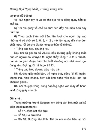 Hướng Đạo Hạng Nhất_ Trương Trọng Trác
tay phải để thẳng)
4) Rút ngón tay ra và để cho đĩa nó tự động quay hẳn lại
chỗ cũ.
5) Khi đĩa quay về chỗ cũ chớ nên đẩy đĩa mau hơn hay
hãm lại
6) Theo cách thức nói trên, lần lượt cho ngón tay vào
những lỗ có chữ số 2, 0, 3, 4, 2 ; mỗi lần quay đĩa cho đến
chốt mức, rồì để cho đĩa tự nó quay hẳn về chỗ cũ.
* Tiếng báo hiệu chuông kêu
Sau khi đã gọi đủ số 20.343 nếu đường giấy không mắc
bận có người nói chuyện thì nghe thấy tiếng * te te » nhanh,
dài và có gián đoạn báo cho biết chuông nơi nhà minh gọi
đang kêu. Đợi người mình gọi trả lời.
* Tiẽng báo hiệu đường giây mắc bận.
Khi đường giây mắc bận, thì nghe thấy tiếng “tít tít” ngắn,
thong thả, nhịp nhàng, hãy đặt ống nghe vào máy, đợi lúc
khác sẽ gọi lại.
Khi nói chuyện xong, cũng đặt ống nghe vào máy để hoàn
lại đường giây như cũ.
Ghi chú :
Trong trường hợp ở Saugon, em cũng cần biết một vài số
điện thoại quan trọng :
— Số 17, cảnh sát cấp cứu
— Số 18, Sở cứu hỏa
— Số 10, Đường liên tỉnh. Thí dụ em muốn liên lạc với
172
 