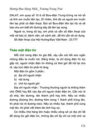 Hướng Đạo Hạng Nhất_ Trương Trọng Trác
DALAT, em quay số 10 ở số Bưu-điện Trung-Ương và nói số
và tỉnh em muốn liền lạc. Dĩ nhiên, tỉnh đó và người em muốn
liên lạc phải có điện thoại. Đợi sở Bưu-điện liên lạc hộ và sẽ
báo cho em biết khi đường dây đã liên lạc xong.
Ngoài ra, trong sổ tay, em phải có sẵn số điện thoại của
một vài bác sĩ, bệnh viện, sở cảnh sát...để khi cần sẽ xử dụng.
Số điện thoại của Hội Hưóng-Đạo Việt-Nam : 23.777
Thảo một điện tín
Mỗi chữ trong điện tín giá đắt, vậy cần nói hết sức ngắn
những điều ta muốn nói. Đằng khác, ta chỉ dùng điện tín lúc
gấp rút, người nhận điện tín không có thời giờ để hỏi lại cho
rõ, vậy bức điện tín phải rõ ràng.
Một điện tín gồm 3 phần :
a) địa chỉ người nhận
b) nội dung
c) chữ ký người gởi
Địa chỉ người nhận : Thường thường người ta không thêm
chữ ÔNG hay BÀ vào địa chỉ người nhận điện tin. Cần nói rõ
số nhà, tên đường, tên thành phổ hay tỉnh. Nếu có nhiều
đường (đường lớn, đường hẻm trong 1 thành phố trùng tên,
thì phải nói rõ đường nào). Nếu có nhiều hạt, thành phố cùng
một tên, thì phải viết thêm tên tỉnh hay xứ,
Có nhiều nhà hàng lớn hoặc nhiều công sở có địa chỉ tắt
để dùng lúc gởi điện tín, những địa chỉ ấy chỉ có một chữ và
173
 