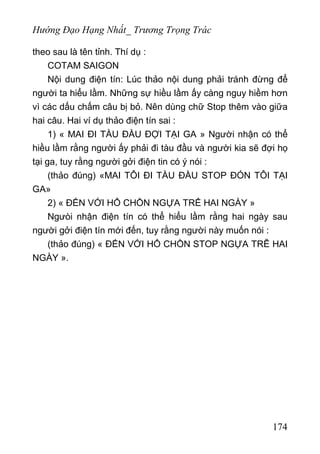 Hướng Đạo Hạng Nhất_ Trương Trọng Trác
theo sau là tên tỉnh. Thí dụ :
COTAM SAIGON
Nội dung điện tín: Lúc thảo nội dung phải tránh đừng để
người ta hiểu lầm. Những sự hiều lầm ấy càng nguy hiềm hơn
vì các dấu chấm câu bị bỏ. Nên dùng chữ Stop thêm vào giữa
hai câu. Hai ví dụ thảo điện tín sai :
1) « MAI ĐI TÀU ĐẦU ĐỢI TẠI GA » Người nhận có thể
hiều lầm rằng người ấy phải đi tàu đầu và người kia sẽ đợi họ
tại ga, tuy rằng người gởi điện tin có ý nói :
(thảo đúng) «MAI TÔI ĐI TÀU ĐẦU STOP ĐÓN TÔI TẠI
GA»
2) « ĐẾN VỚI HỔ CHỒN NGỰA TRỂ HAI NGÀY »
Ngưòi nhận điện tín có thể hiểu lầm rằng hai ngày sau
người gởi điện tín mới đến, tuy rằng người này muốn nói :
(thảo đúng) « ĐẾN VỚI HỔ CHỒN STOP NGỰA TRỄ HAI
NGÀY ».
174
 