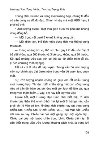 Hướng Đạo Hạng Nhất_ Trương Trọng Trác
Không phải lúc nào và trong mọi trường hợp, chúng ta đều
có sẵn dụng cụ để đo đạc. Chính vì vậy mà một HĐS hạng I
phải có thể:
* Ước lượng được : một thời gian dưới 10 phút mà không
dùng đồng hồ.
— Một trọng vật dưới 5 ký mà không dùng cân.
— Một diện tích, thể tích hoặc dung tích mà không dùng
thước đo.
— Dùng những khí cụ thô sơ như gậy HĐ để ước đạc 3
bề dài không quá 500 thước và 3 bề cao, không quá 30 thước.
Kết quả những ước đạc trên có thể sai 10 phần trăm tối đa.
(Theo chương trình hạng l).
Tất cả chỉ là vấn đề tập luyện. Trong vấn đề ước lượng
này, sự chính xác đạt được nằm trong vấn đề quen tay, quen
mắt.
Sự ước lượng nhanh chóng sẽ giúp em rất nhiều trong
mọi trường hợp. Thí dụ : biết chiều rộng một con sông trong
việc vẽ bản đồ thám du, bề rộng một con lạch để làm cầu qua
trong việc thám hiểm... Vậy, em hãy bắt tay vào việc
Trước hết, một Hướng Đạo Sinh phải biết thật rõ kích
thước của thân thể mình (nhớ thử lại mỗi 6 tháng), nếu cần
phải ghi rõ vào sổ tay. Những kích thước này rất thực dụng
chiều cao. Chiều cao từ mắt (cằm, vai....) tới mặt đất. Chiều
dài của sải tay. Chiều dài của một gang tay, một ngón tay...
Chiều dài của một bước chân trung bình. Chiều dài này rất
cần thiết trong việc ước lượng khoảng cách nhất là trong khi
176
 