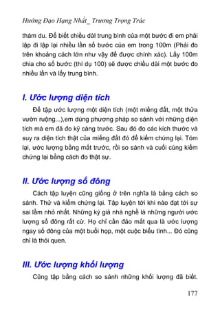 Hướng Đạo Hạng Nhất_ Trương Trọng Trác
thám du. Để biết chiều dàl trung bình của một bước đi em phải
lập đi lập lại nhiều lần số bước của em trong 100m (Phải đo
trên khoảng cách lớn như vậy để được chính xác). Lấy 100m
chia cho số bước (thí dụ 100) sẽ được chiều dài một bước đo
nhiều lần và lấy trung bình.
I. Ước lượng diện tích
Để tập ước lượng một diện tích (một miếng đất, một thửa
vườn ruộng...),em dùng phương pháp so sánh với những diện
tích mà em đã đo kỹ càng trước. Sau đó đo các kích thước và
suy ra diện tích thật của miếng đất đó để kiểm chứng lại. Tóm
lại, ước lượng bằng mắt trước, rồi so sánh và cuối cùng kiểm
chứng lại bằng cách đo thật sự.
II. Ước lượng số đông
Cách tập luyện cũng giống ở trên nghĩa là bằng cách so
sánh. Thử và kiểm chứng lại. Tập luyện tới khi nào đạt tới sự
sai lầm nhỏ nhất. Những ký giả nhà nghề là những người ước
lượng số đông rất cừ. Họ chỉ cần đảo mắt qua là ước lượng
ngay số đông của một buổi họp, một cuộc biểu tình... Đó cũng
chỉ là thói quen.
III. Ước lượng khối lượng
Cũng tập bằng cách so sánh những khối lượng đã biết.
177
 