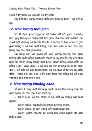 Hướng Đạo Hạng Nhất_ Trương Trọng Trác
Cầm ở tay bên kia, sau đó đổi tay cầm.
Hãy bắt đầu bằng những khối lượng trung bình 1 kg đến 5
kg.
IV. Ước lượng thời gian
Có rất nhiều phương pháp để đoán biết thời gian. Em hãy
tập ngay thói quen nhận biết thời gian cần cho một hơi thở, để
vượt một khoảng cách (vận tốc đi). Em còn có thể nhận ra giờ
giấc bằng vị trí của mặt trăng, mặt trời, các vì sao, lúc các
bóng cây cối, nhà giao nhau.
Em cũng cần tập luyện để ước lượng những thời gian
tương đối ngắn bằng cách bắt mạch ở tay (muốn vậy em phải
biết số mạch nhảy trong một phút) hoặc bằng cách đếm to
tiếng « 331, 332, 333... » và căn cứ trên những số “một” “hai”
“ba”... để biết số giây (secondes) đã trôi qua kể từ khi bắt đầu
đếm. Trong khi tập, nên kiểm soát trên mặt đồng hồ để sửa
vận tốc đọc cho chính xác.
V. Ước lượng khoảng cách
Để ước lượng một khoảng cách ta có thể dùng mắt để
ước đoán với một mắt bình thường.
— Cách 50m, có thể nhận rõ hai mắt và miệng của một
người.
— Cách 100m, hai mắt chỉ còn là những chấm.
— Cách 300m, ta còn trông thấy mặt người đó.
— Cách 400m, những cử động của chân người đó còn
thấy được.
178
 